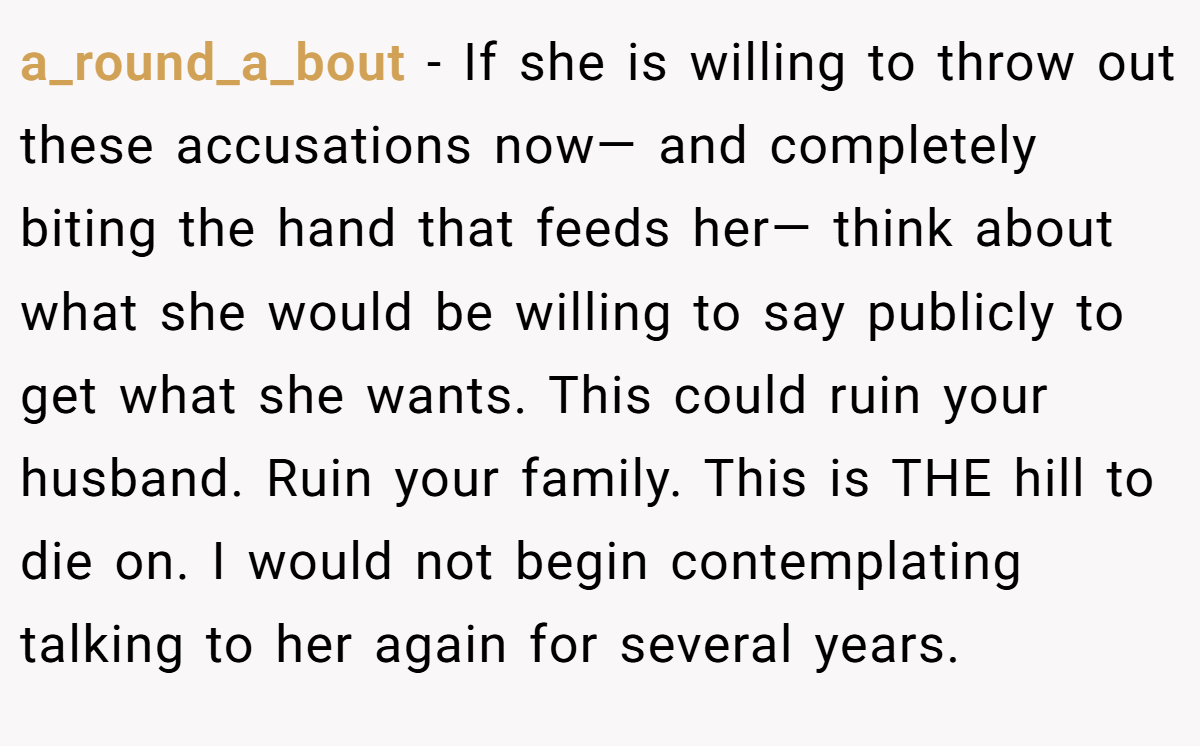 a_round_a_bout − If she is willing to throw out these accusations now— and completely biting the hand that feeds her— think about what she would be willing to say publicly to get what she wants. This could ruin your husband. Ruin your family. This is THE hill to die on. I would not begin contemplating talking to her again for several years.