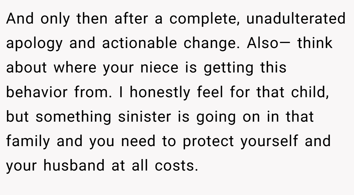And only then after a complete, unadulterated apology and actionable change. Also— think about where your niece is getting this behavior from. I honestly feel for that child, but something sinister is going on in that family and you need to protect yourself and your husband at all costs.