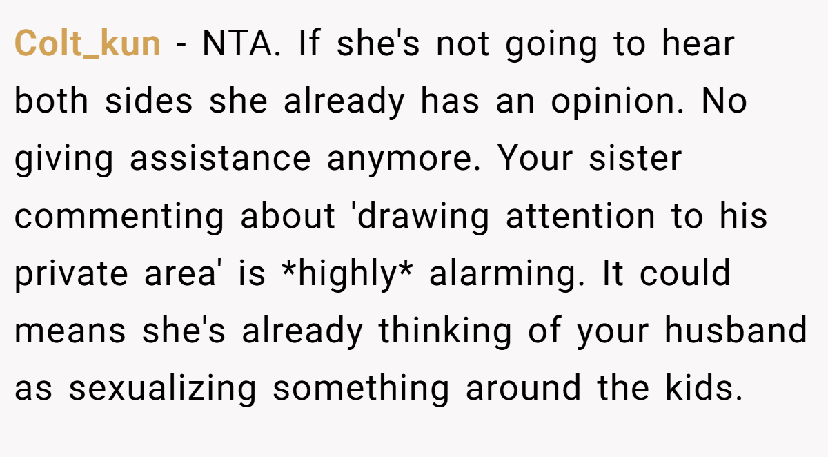 Colt_kun − NTA. If she's not going to hear both sides she already has an opinion. No giving assistance anymore. Your sister commenting about 'drawing attention to his private area' is *highly* alarming. It could means she's already thinking of your husband as sexualizing something around the kids.