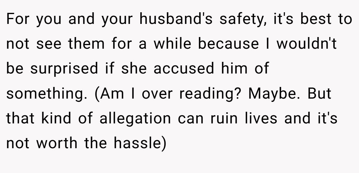 For you and your husband's safety, it's best to not see them for a while because I wouldn't be surprised if she accused him of something. (Am I over reading? Maybe. But that kind of allegation can ruin lives and it's not worth the hassle)
