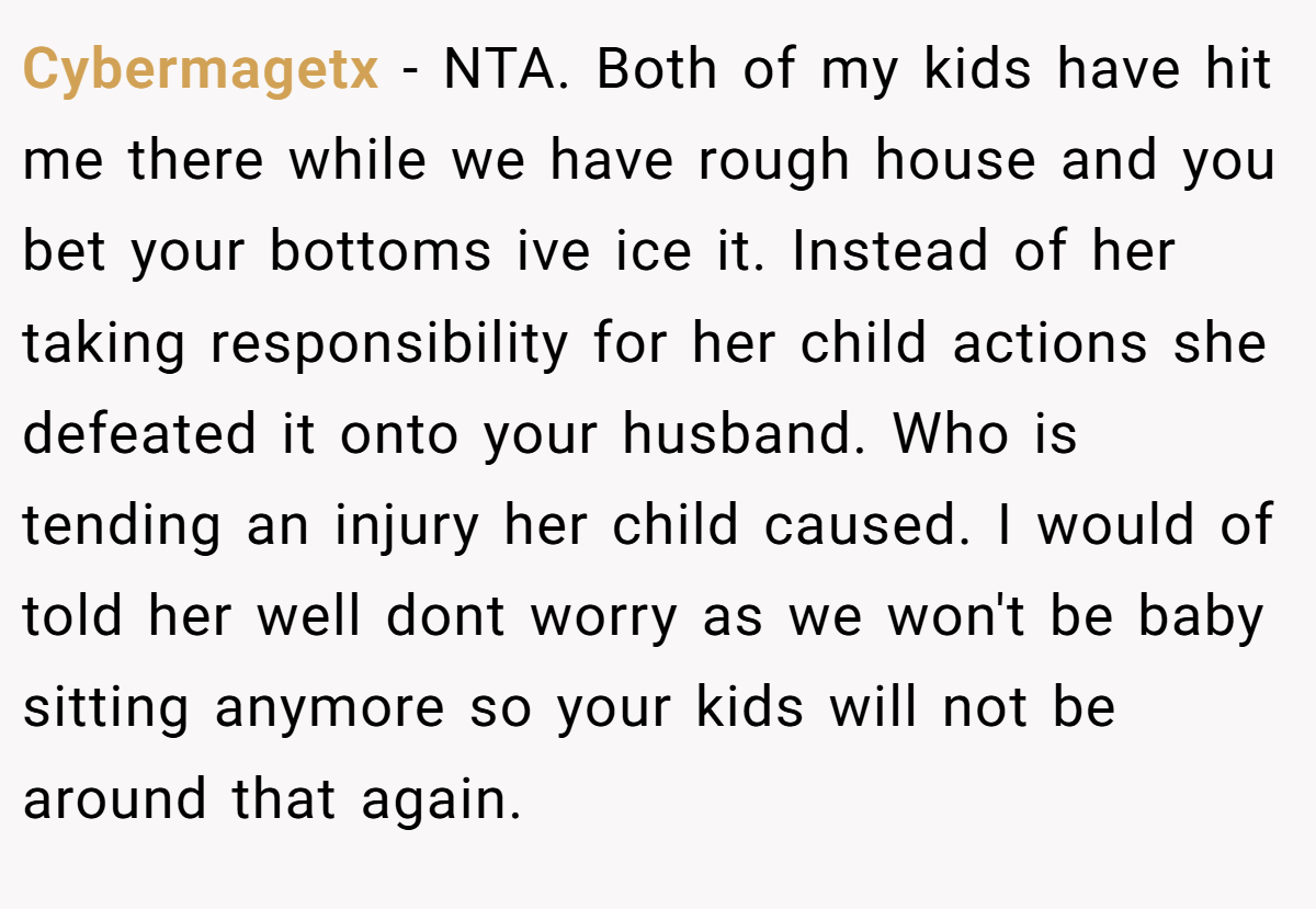 Cybermagetx − NTA. Both of my kids have hit me there while we have rough house and you bet your bottoms ive ice it. Instead of her taking responsibility for her child actions she defeated it onto your husband. Who is tending an injury her child caused. I would of told her well dont worry as we won't be baby sitting anymore so your kids will not be around that again.