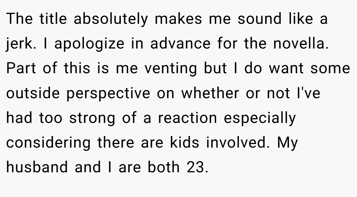 The title absolutely makes me sound like a jerk. I apologize in advance for the novella. Part of this is me venting but I do want some outside perspective on whether or not I've had too strong of a reaction especially considering there are kids involved. My husband and I are both 23.