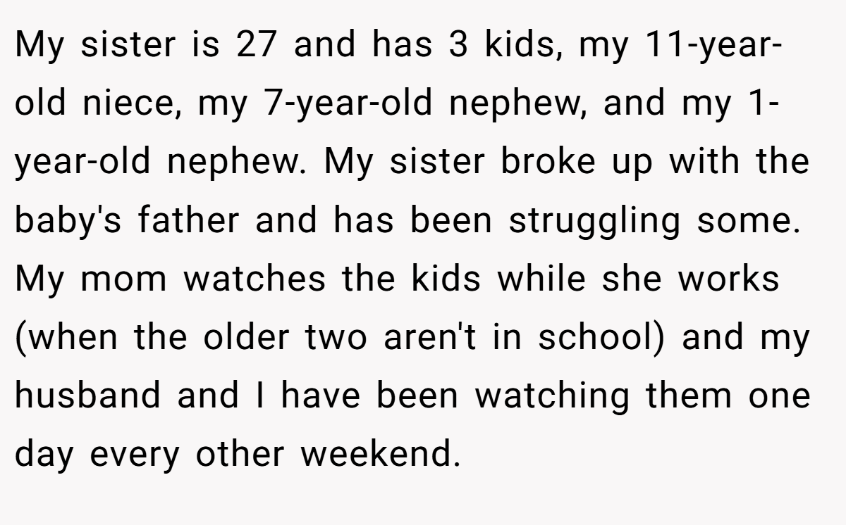 My sister is 27 and has 3 kids, my 11-year-old niece, my 7-year-old nephew, and my 1-year-old nephew. My sister broke up with the baby's father and has been struggling some. My mom watches the kids while she works (when the older two aren't in school) and my husband and I have been watching them one day every other weekend.