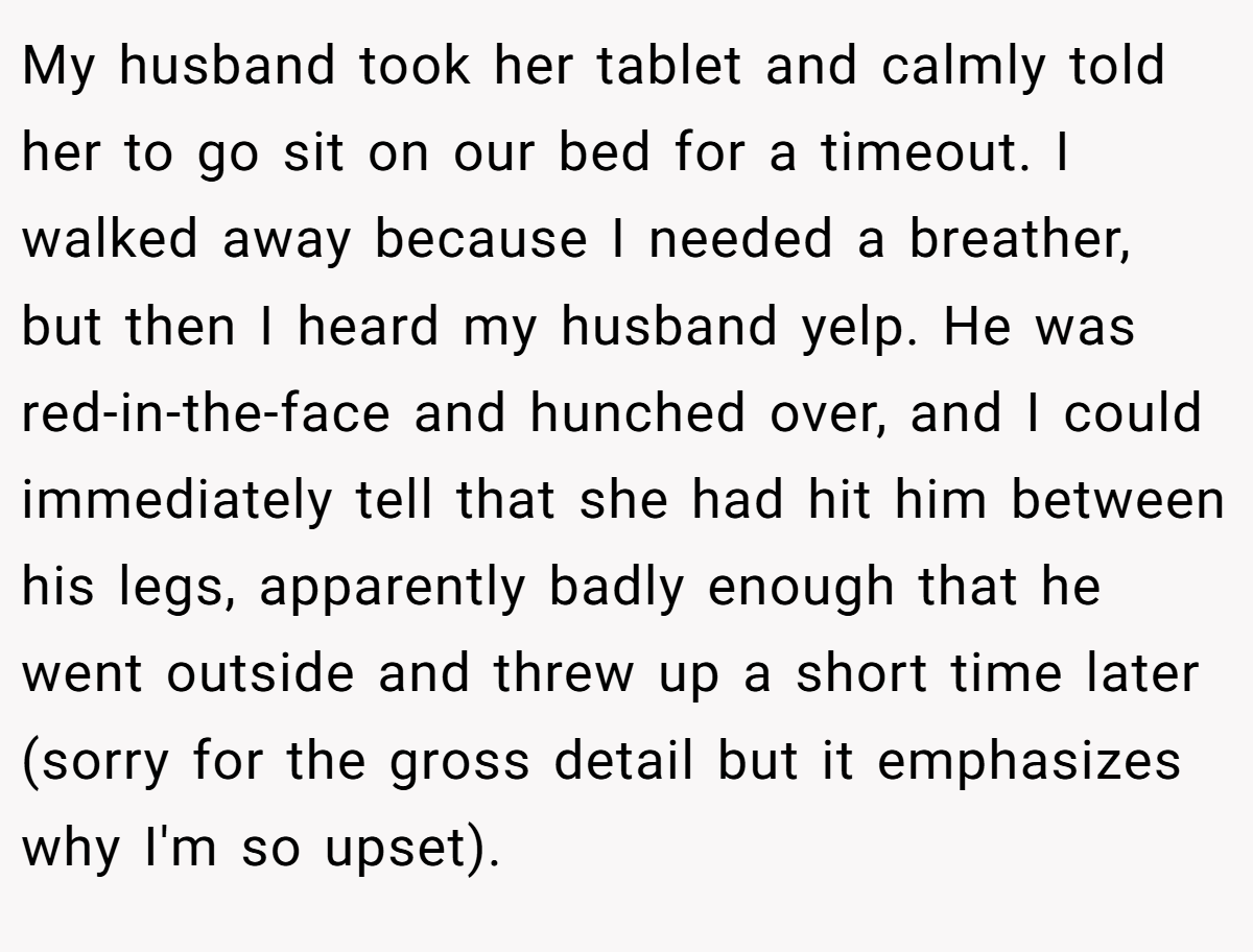 My husband took her tablet and calmly told her to go sit on our bed for a timeout. I walked away because I needed a breather, but then I heard my husband yelp. He was red-in-the-face and hunched over, and I could immediately tell that she had hit him between his legs, apparently badly enough that he went outside and threw up a short time later (sorry for the gross detail but it emphasizes why I'm so upset).