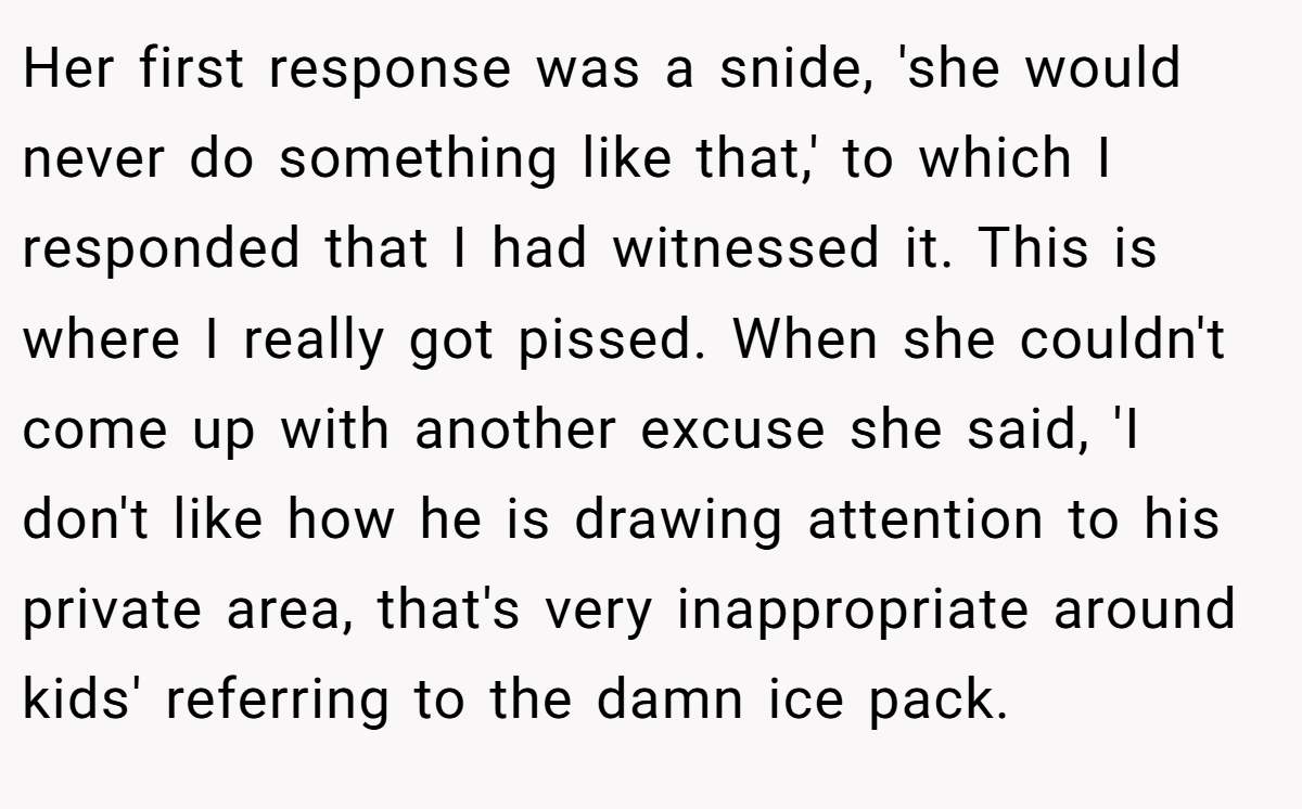 Her first response was a snide, 'she would never do something like that,' to which I responded that I had witnessed it. This is where I really got pissed. When she couldn't come up with another excuse she said, 'I don't like how he is drawing attention to his private area, that's very inappropriate around kids' referring to the damn ice pack.