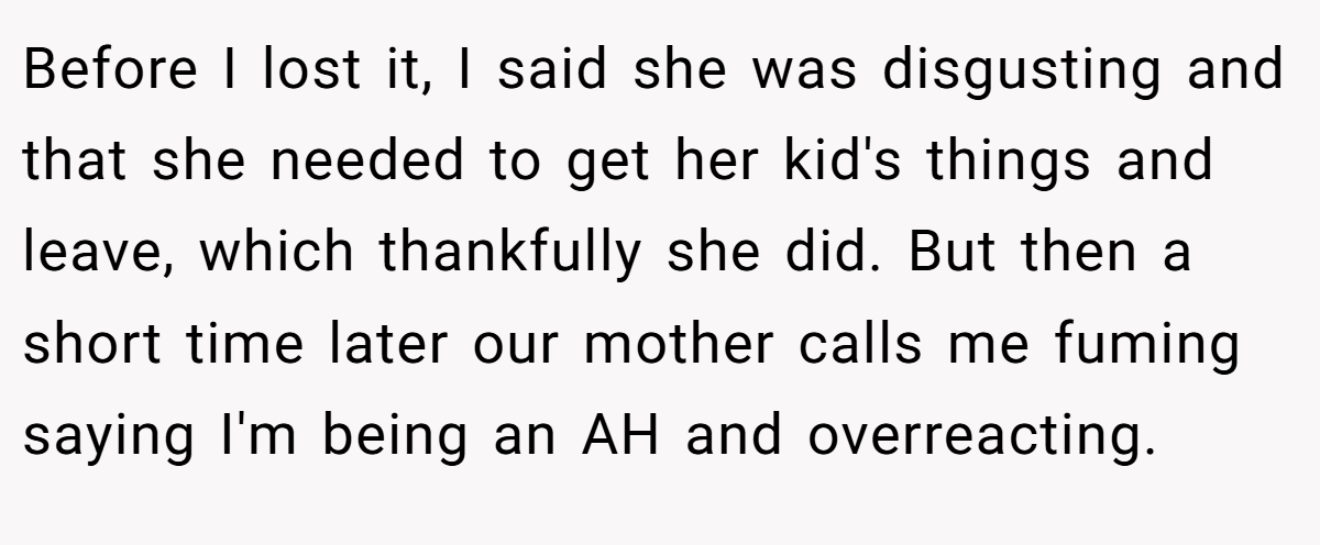 Before I lost it, I said she was disgusting and that she needed to get her kid's things and leave, which thankfully she did. But then a short time later our mother calls me fuming saying I'm being an AH and overreacting.