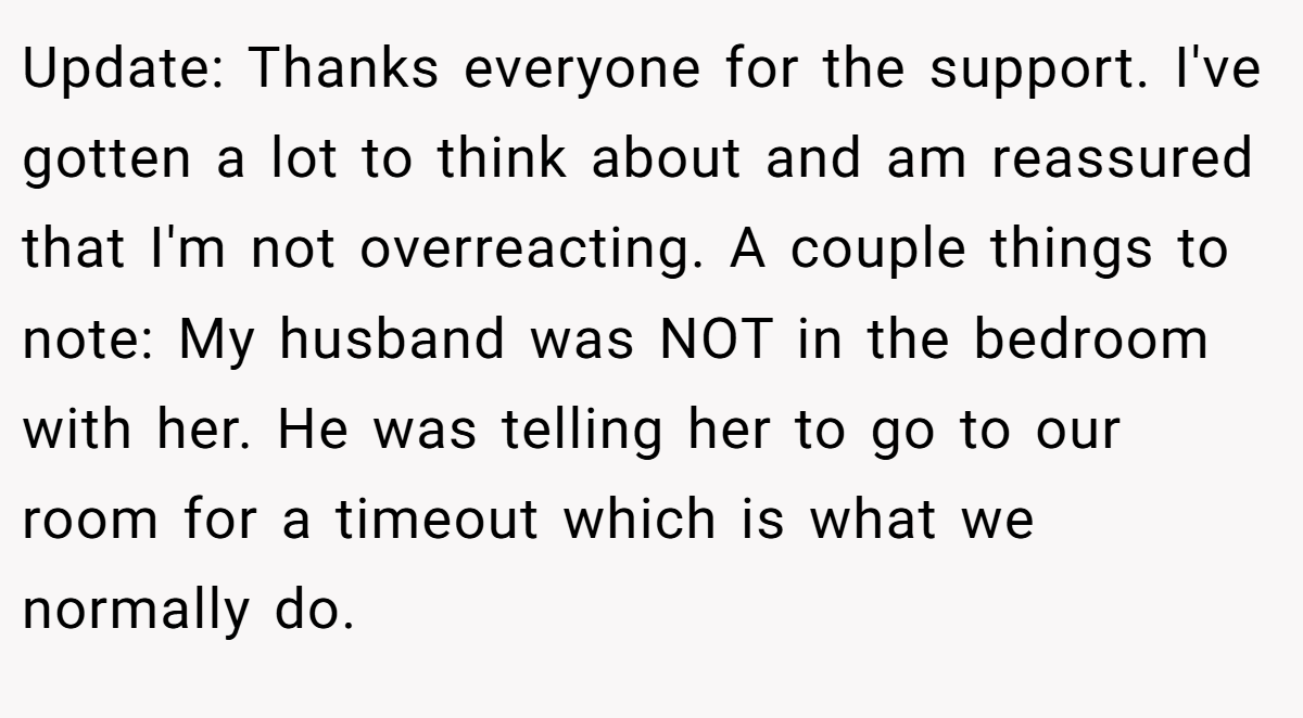 Update: Thanks everyone for the support. I've gotten a lot to think about and am reassured that I'm not overreacting. A couple things to note: My husband was NOT in the bedroom with her. He was telling her to go to our room for a timeout which is what we normally do.