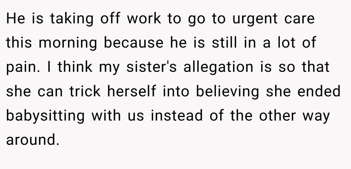 He is taking off work to go to urgent care this morning because he is still in a lot of pain. I think my sister's allegation is so that she can trick herself into believing she ended babysitting with us instead of the other way around.