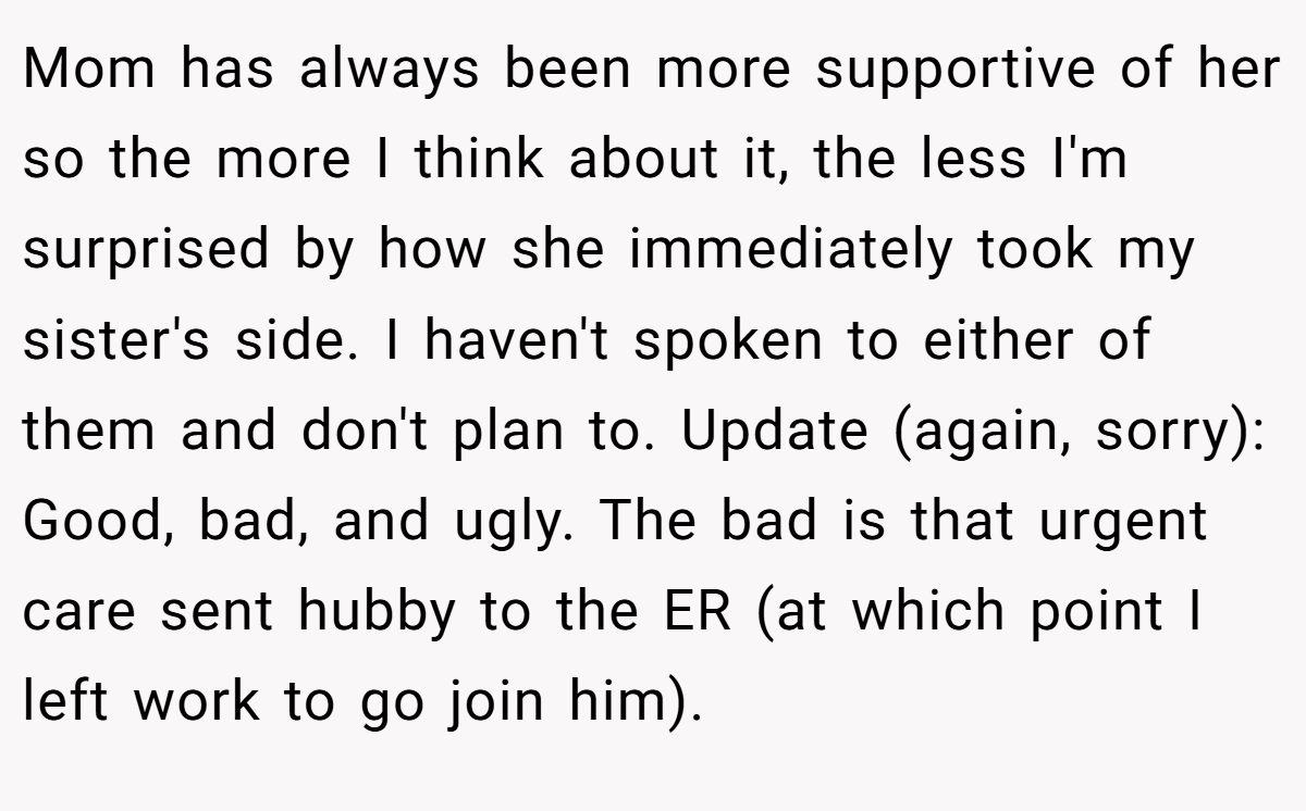 Mom has always been more supportive of her so the more I think about it, the less I'm surprised by how she immediately took my sister's side. I haven't spoken to either of them and don't plan to. Update (again, sorry): Good, bad, and ugly. The bad is that urgent care sent hubby to the ER (at which point I left work to go join him).