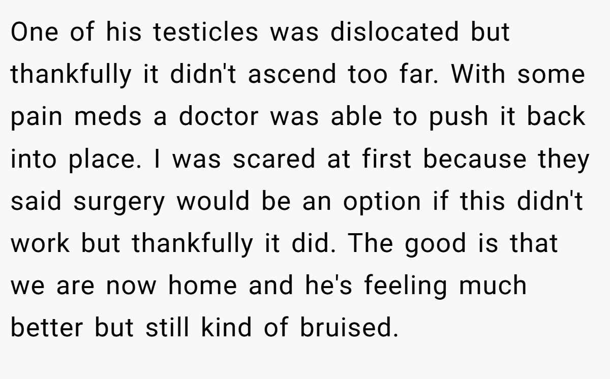 One of his testicles was dislocated but thankfully it didn't ascend too far. With some pain meds a doctor was able to push it back into place. I was scared at first because they said surgery would be an option if this didn't work but thankfully it did. The good is that we are now home and he's feeling much better but still kind of bruised.
