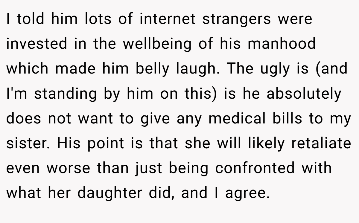I told him lots of internet strangers were invested in the wellbeing of his manhood which made him belly laugh. The ugly is (and I'm standing by him on this) is he absolutely does not want to give any medical bills to my sister. His point is that she will likely retaliate even worse than just being confronted with what her daughter did, and I agree.
