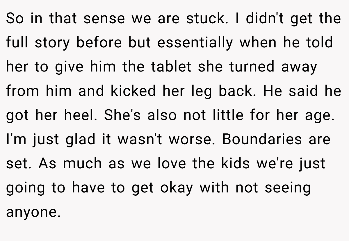 So in that sense we are stuck. I didn't get the full story before but essentially when he told her to give him the tablet she turned away from him and kicked her leg back. He said he got her heel. She's also not little for her age. I'm just glad it wasn't worse. Boundaries are set. As much as we love the kids we're just going to have to get okay with not seeing anyone.