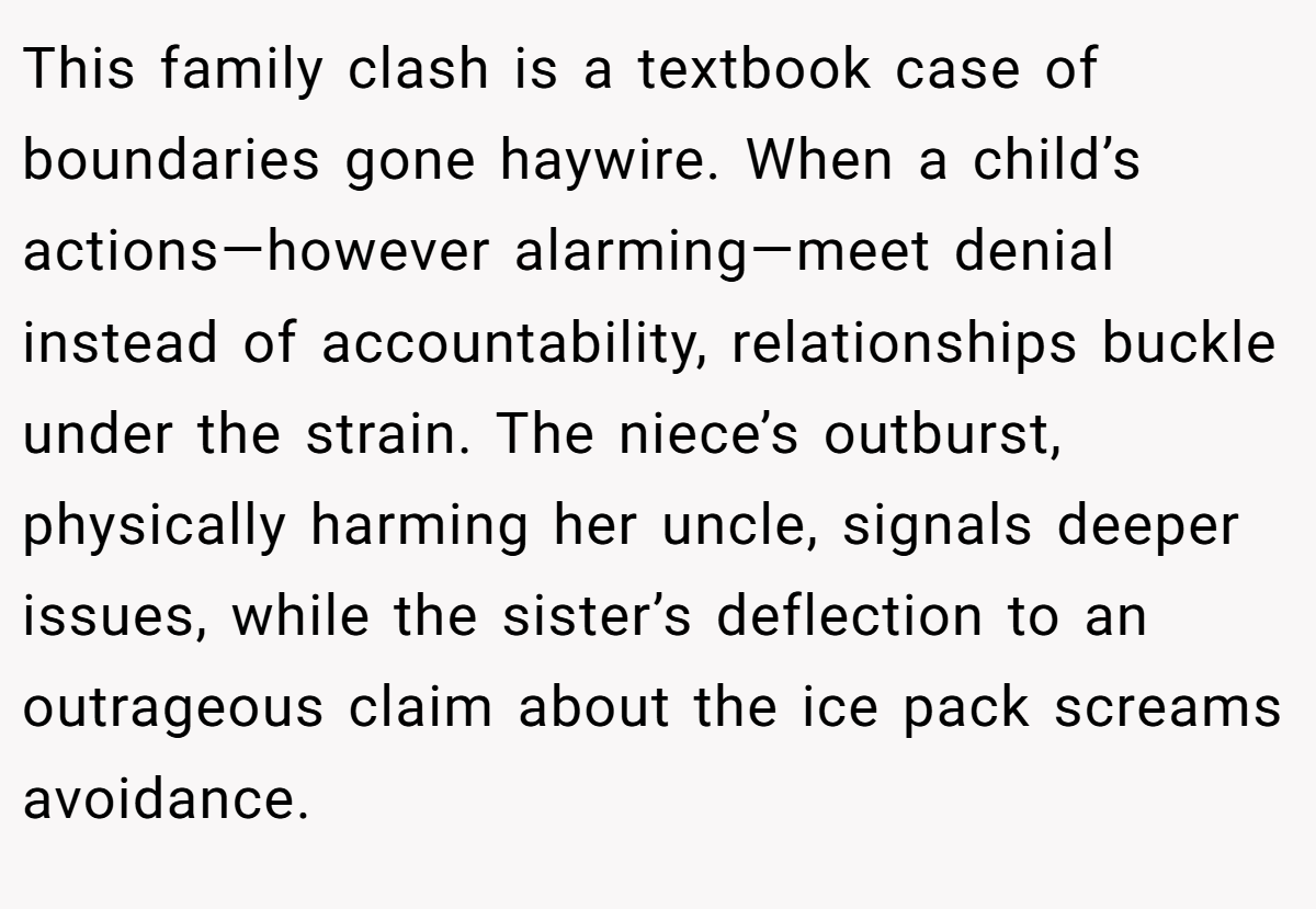 This family clash is a textbook case of boundaries gone haywire. When a child’s actions—however alarming—meet denial instead of accountability, relationships buckle under the strain. The niece’s outburst, physically harming her uncle, signals deeper issues, while the sister’s deflection to an outrageous claim about the ice pack screams avoidance.