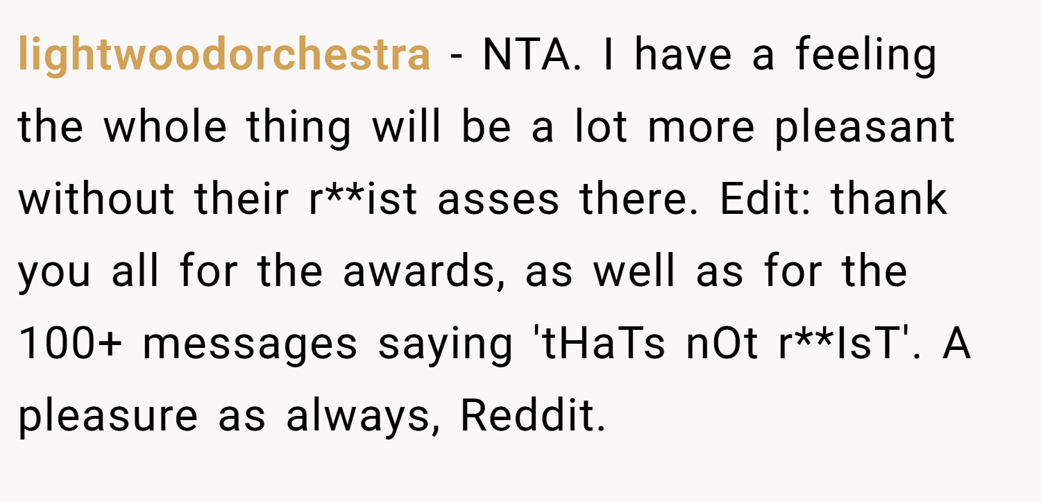 lightwoodorchestra − NTA. I have a feeling the whole thing will be a lot more pleasant without their r**ist asses there. Edit: thank you all for the awards, as well as for the 100+ messages saying 'tHaTs nOt r**IsT'. A pleasure as always, Reddit.