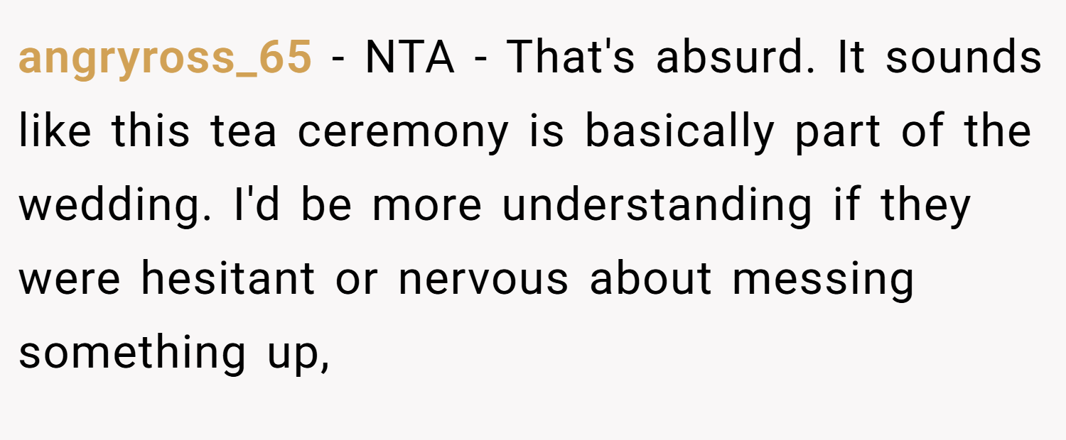 angryross_65 − NTA - That's absurd. It sounds like this tea ceremony is basically part of the wedding. I'd be more understanding if they were hesitant or nervous about messing something up,