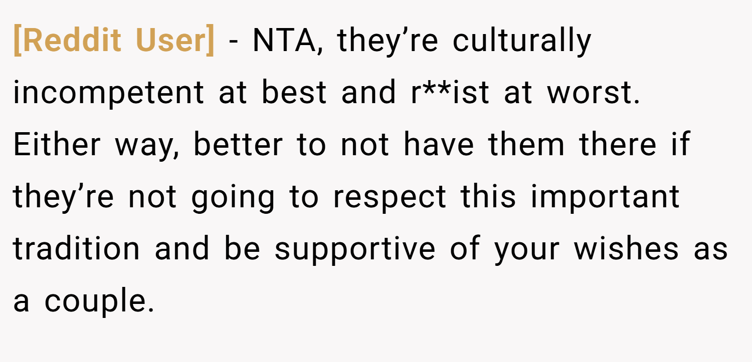 [Reddit User] − NTA, they’re culturally incompetent at best and r**ist at worst. Either way, better to not have them there if they’re not going to respect this important tradition and be supportive of your wishes as a couple.