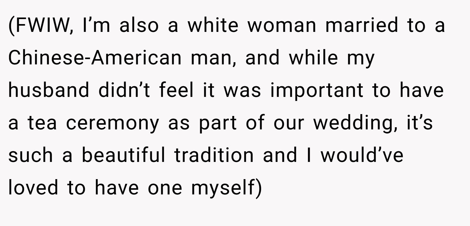(FWIW, I’m also a white woman married to a Chinese-American man, and while my husband didn’t feel it was important to have a tea ceremony as part of our wedding, it’s such a beautiful tradition and I would’ve loved to have one myself)