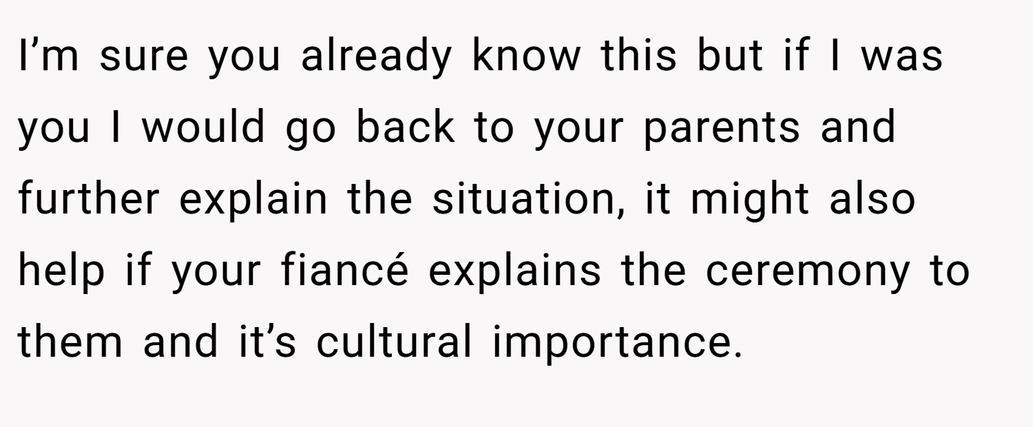 I’m sure you already know this but if I was you I would go back to your parents and further explain the situation, it might also help if your fiancé explains the ceremony to them and it’s cultural importance.