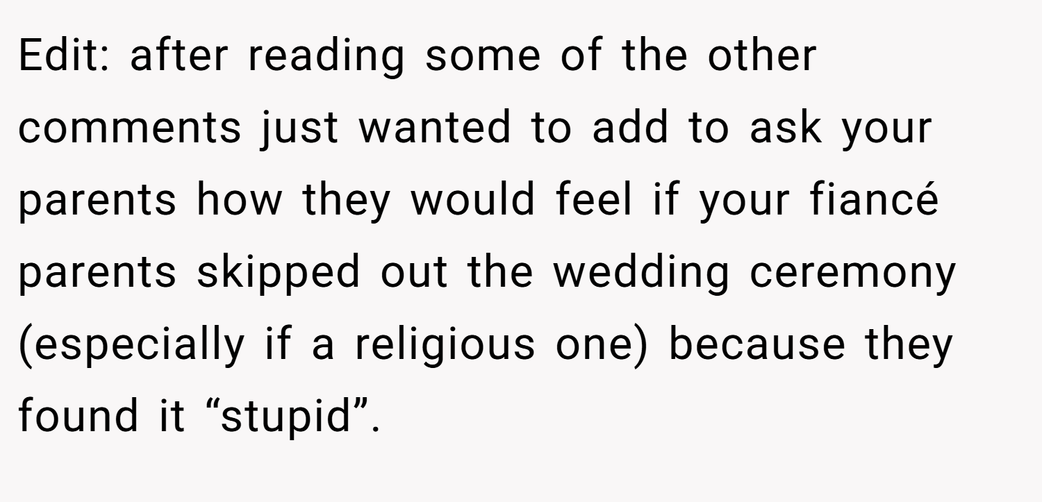 Edit: after reading some of the other comments just wanted to add to ask your parents how they would feel if your fiancé parents skipped out the wedding ceremony (especially if a religious one) because they found it “stupid”.