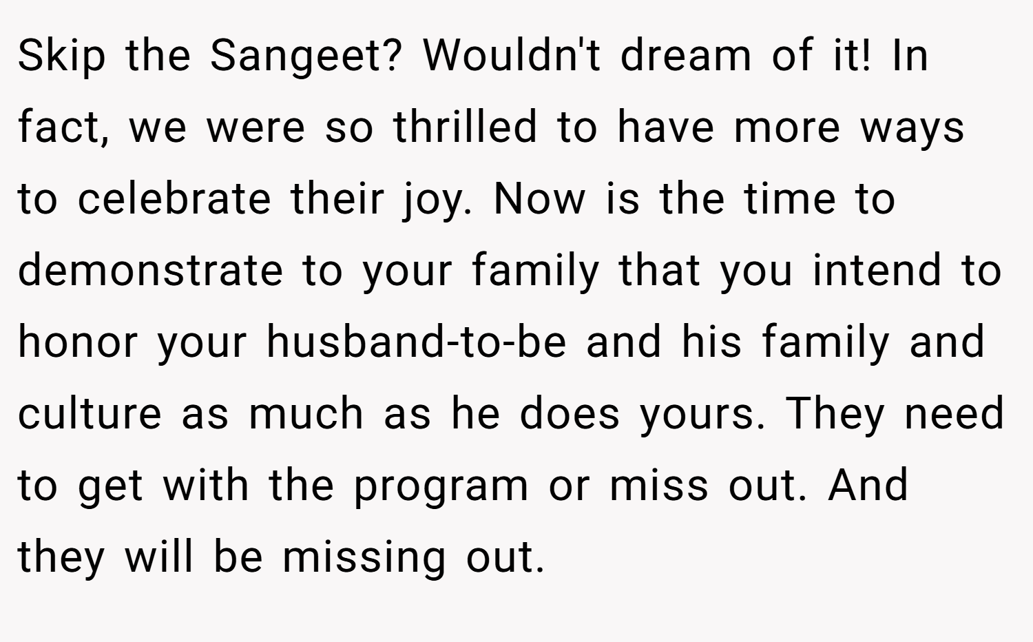 Skip the Sangeet? Wouldn't dream of it! In fact, we were so thrilled to have more ways to celebrate their joy. Now is the time to demonstrate to your family that you intend to honor your husband-to-be and his family and culture as much as he does yours. They need to get with the program or miss out. And they will be missing out.