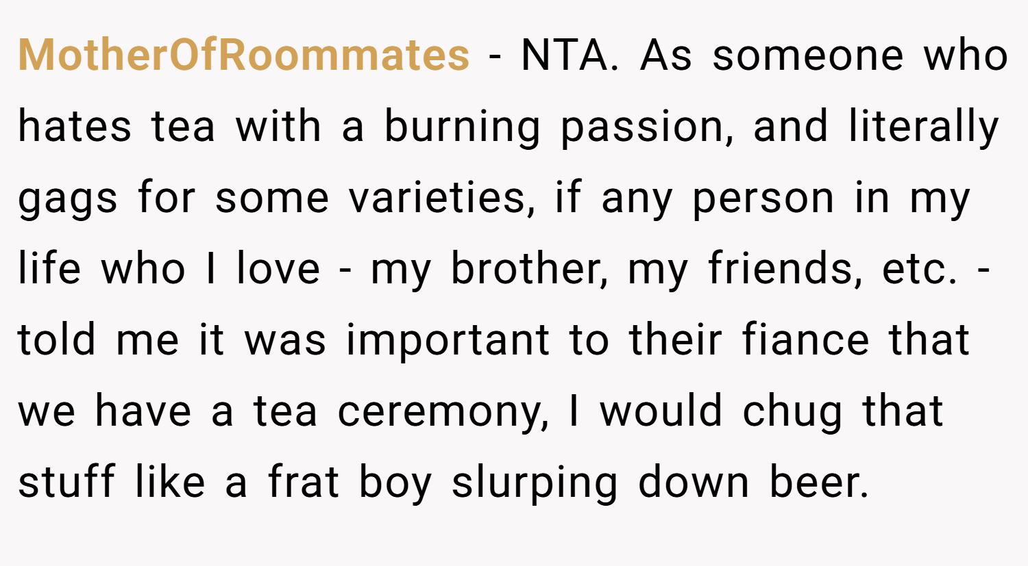 MotherOfRoommates − NTA. As someone who hates tea with a burning passion, and literally gags for some varieties, if any person in my life who I love - my brother, my friends, etc. - told me it was important to their fiance that we have a tea ceremony, I would chug that stuff like a frat boy slurping down beer.