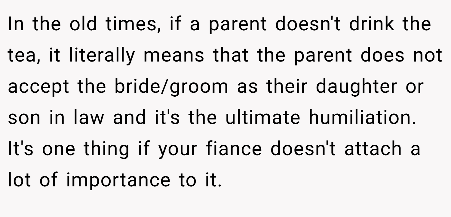 In the old times, if a parent doesn't drink the tea, it literally means that the parent does not accept the bride/groom as their daughter or son in law and it's the ultimate humiliation. It's one thing if your fiance doesn't attach a lot of importance to it.