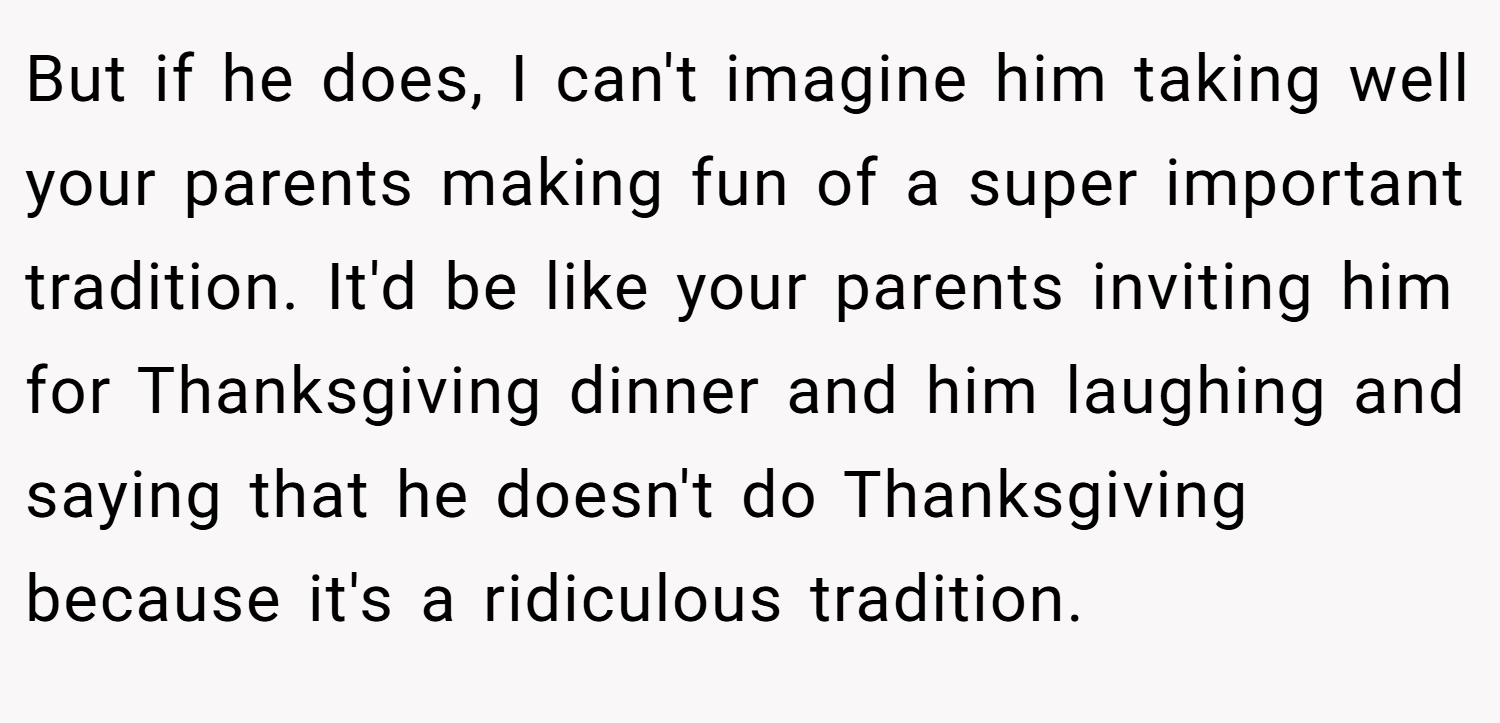But if he does, I can't imagine him taking well your parents making fun of a super important tradition. It'd be like your parents inviting him for Thanksgiving dinner and him laughing and saying that he doesn't do Thanksgiving because it's a ridiculous tradition.