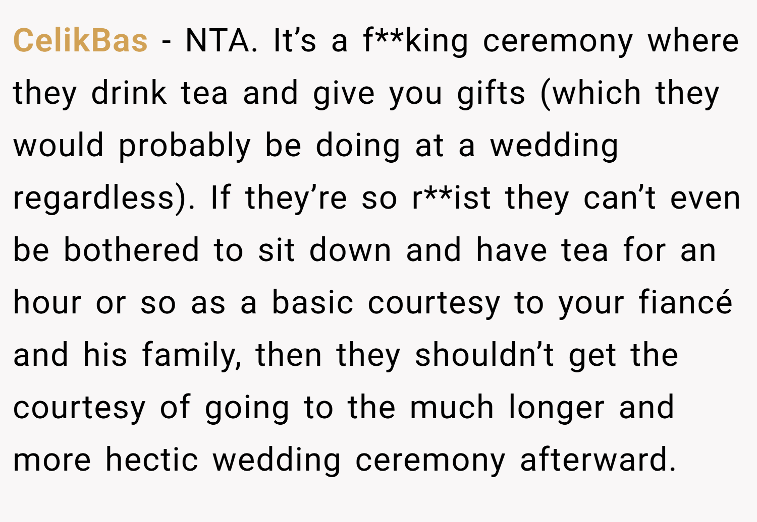 CelikBas − NTA. It’s a f**king ceremony where they drink tea and give you gifts (which they would probably be doing at a wedding regardless). If they’re so r**ist they can’t even be bothered to sit down and have tea for an hour or so as a basic courtesy to your fiancé and his family, then they shouldn’t get the courtesy of going to the much longer and more hectic wedding ceremony afterward.