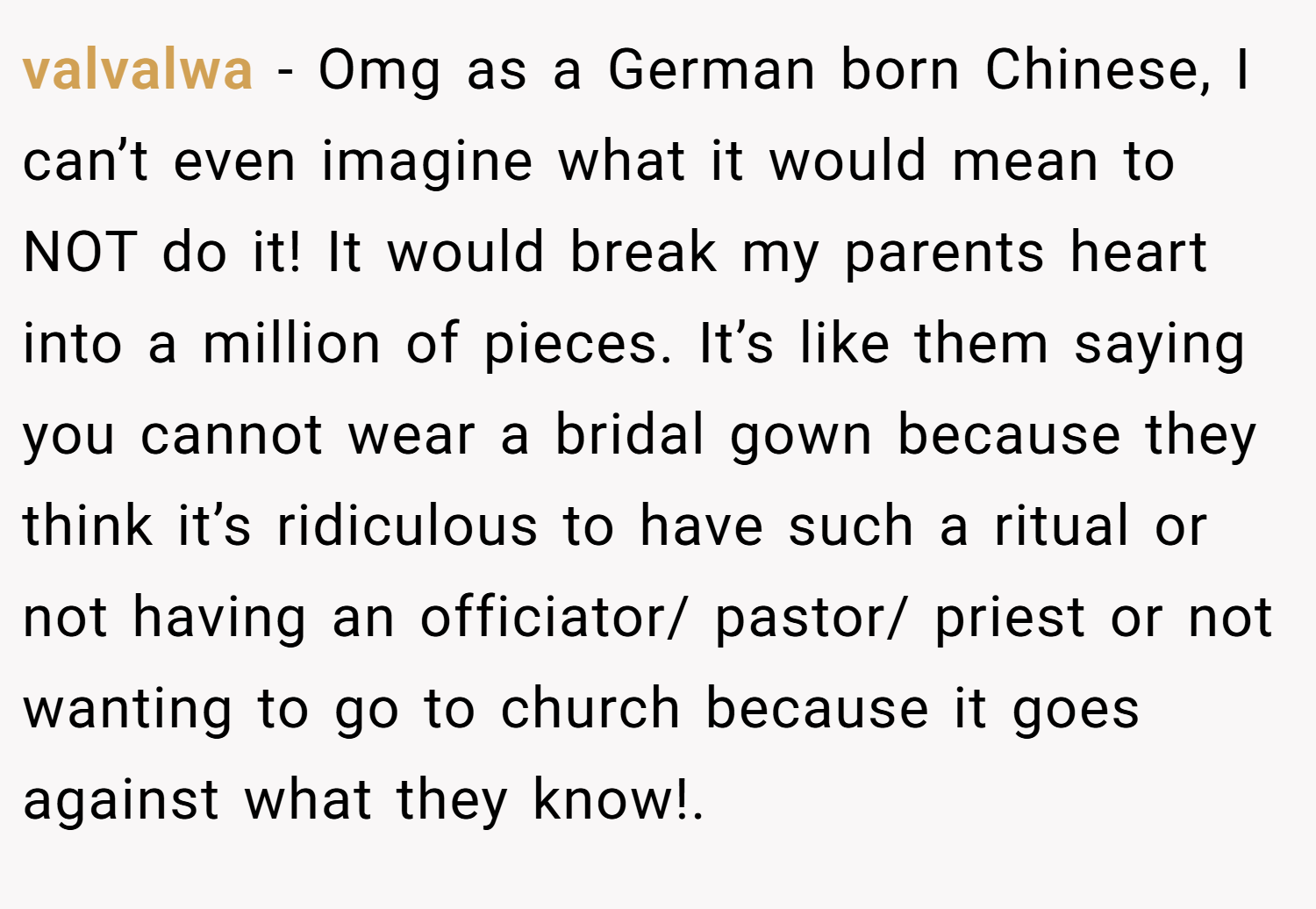 valvalwa − Omg as a German born Chinese, I can’t even imagine what it would mean to NOT do it! It would break my parents heart into a million of pieces. It’s like them saying you cannot wear a bridal gown because they think it’s ridiculous to have such a ritual or not having an officiator/ pastor/ priest or not wanting to go to church because it goes against what they know!.