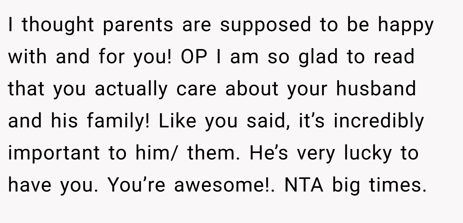 I thought parents are supposed to be happy with and for you! OP I am so glad to read that you actually care about your husband and his family! Like you said, it’s incredibly important to him/ them. He’s very lucky to have you. You’re awesome!. NTA big times.