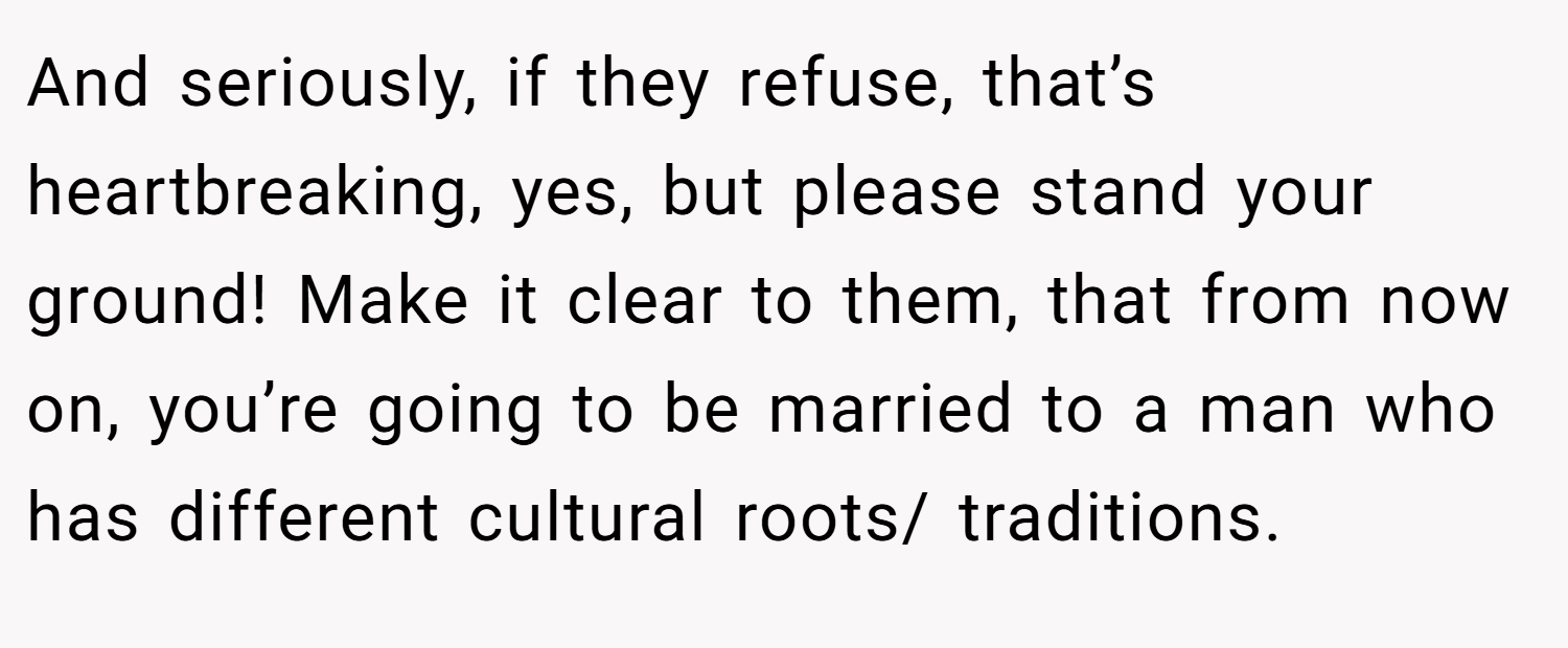 And seriously, if they refuse, that’s heartbreaking, yes, but please stand your ground! Make it clear to them, that from now on, you’re going to be married to a man who has different cultural roots/ traditions.