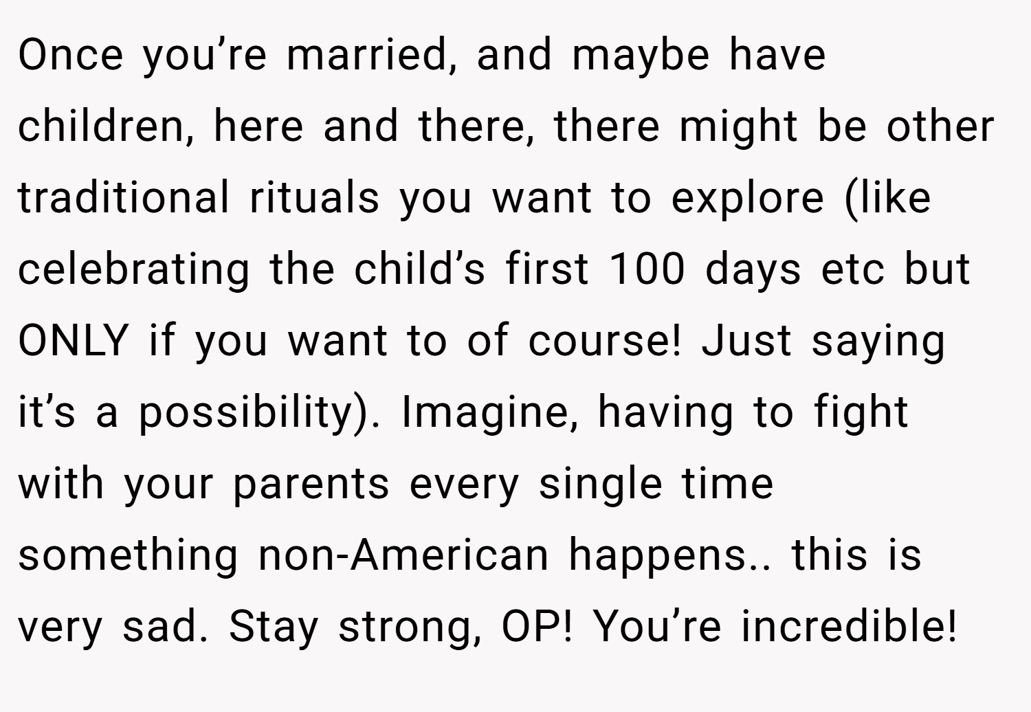 Once you’re married, and maybe have children, here and there, there might be other traditional rituals you want to explore (like celebrating the child’s first 100 days etc but ONLY if you want to of course! Just saying it’s a possibility). Imagine, having to fight with your parents every single time something non-American happens.. this is very sad. Stay strong, OP! You’re incredible!