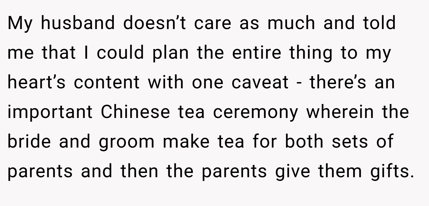 My husband doesn’t care as much and told me that I could plan the entire thing to my heart’s content with one caveat - there’s an important Chinese tea ceremony wherein the bride and groom make tea for both sets of parents and then the parents give them gifts.