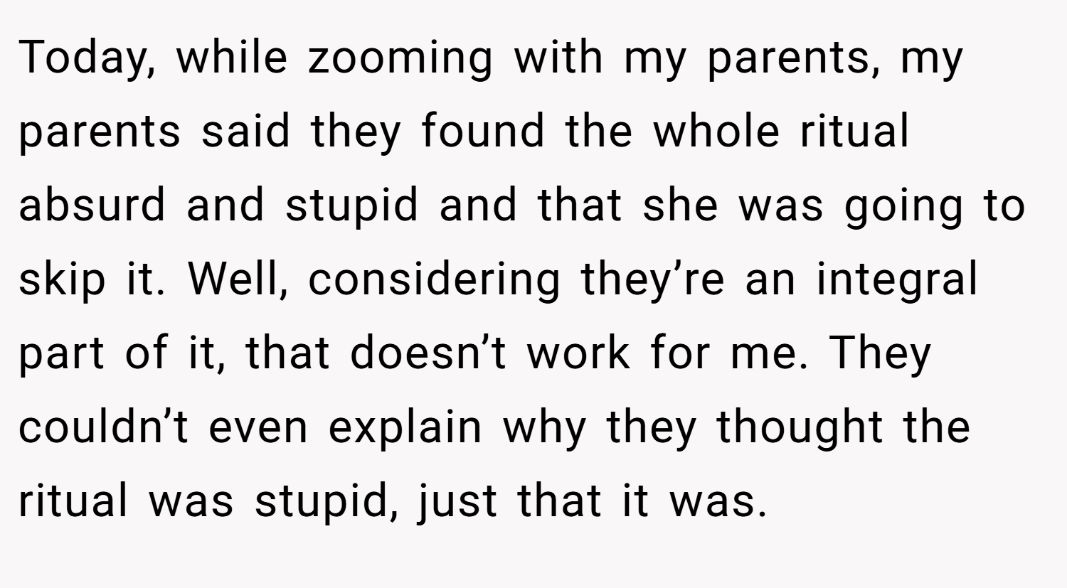 Today, while zooming with my parents, my parents said they found the whole ritual absurd and stupid and that she was going to skip it. Well, considering they’re an integral part of it, that doesn’t work for me. They couldn’t even explain why they thought the ritual was stupid, just that it was.