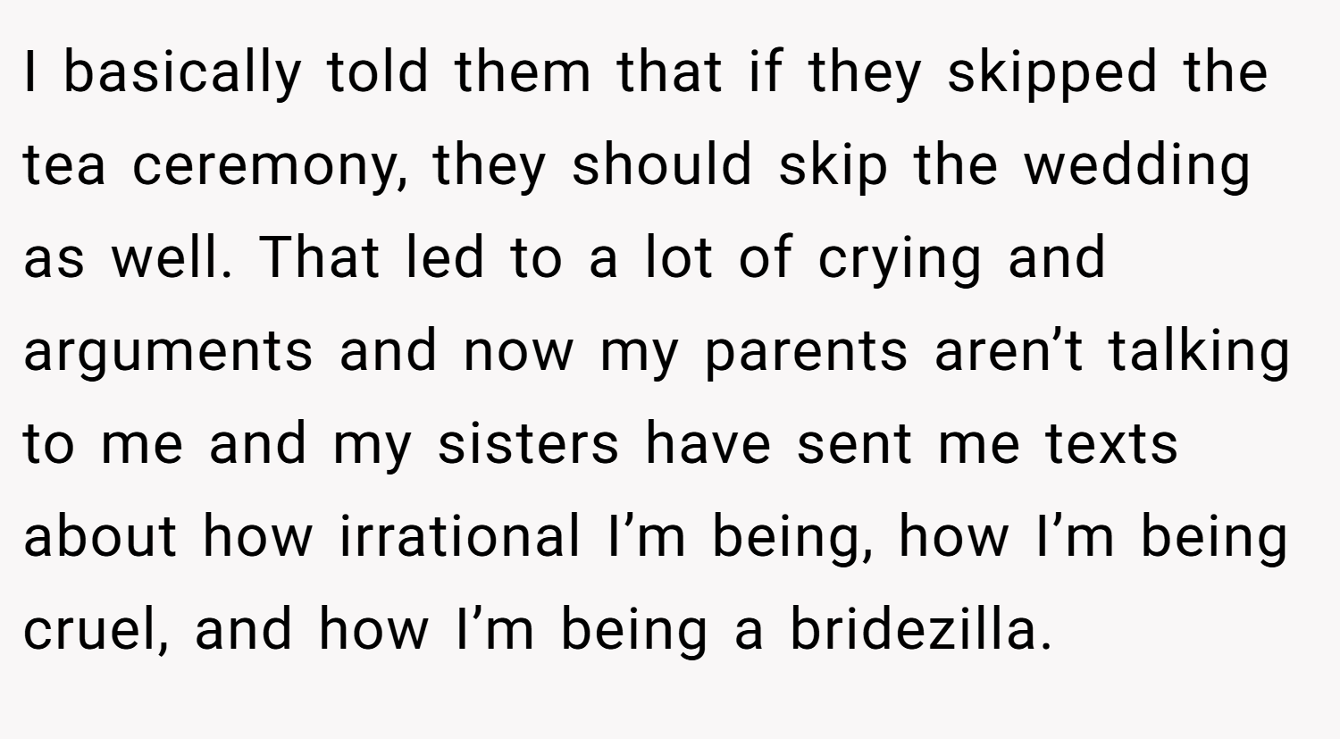 I basically told them that if they skipped the tea ceremony, they should skip the wedding as well. That led to a lot of crying and arguments and now my parents aren’t talking to me and my sisters have sent me texts about how irrational I’m being, how I’m being cruel, and how I’m being a bridezilla.