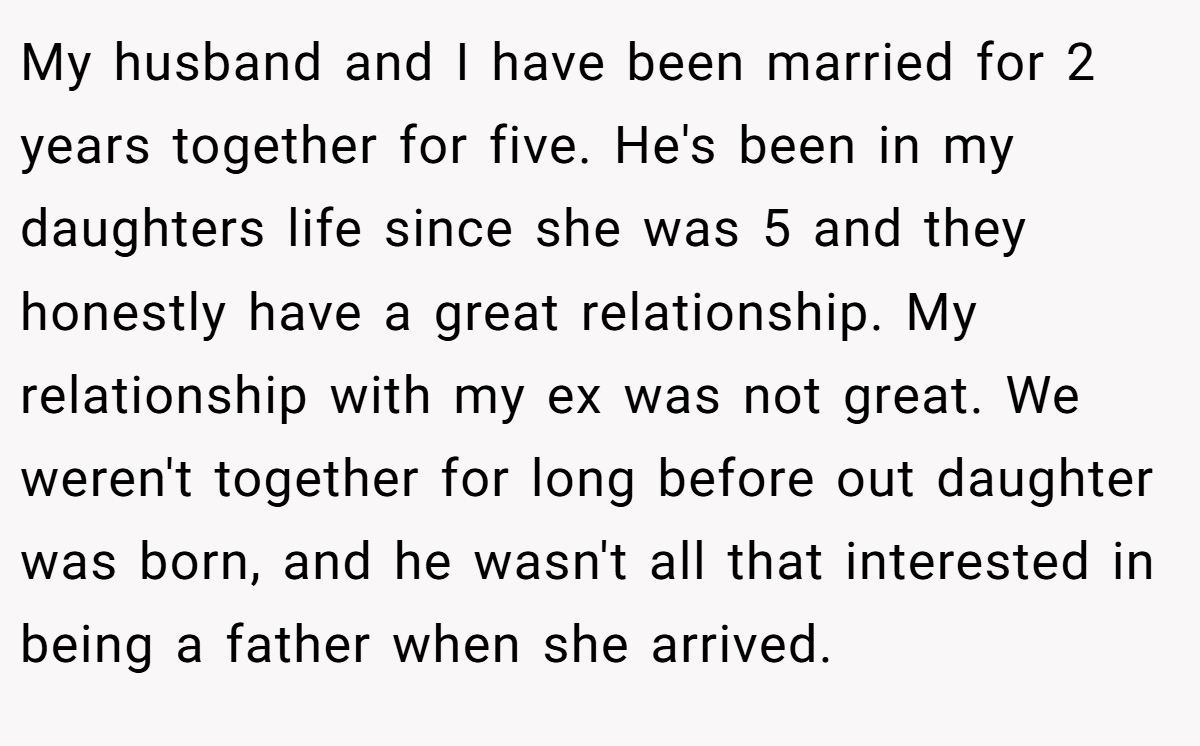 My husband and I have been married for 2 years together for five. He's been in my daughters life since she was 5 and they honestly have a great relationship. My relationship with my ex was not great. We weren't together for long before out daughter was born, and he wasn't all that interested in being a father when she arrived.