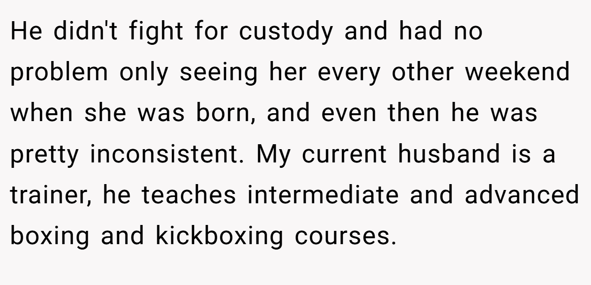 He didn't fight for custody and had no problem only seeing her every other weekend when she was born, and even then he was pretty inconsistent. My current husband is a trainer, he teaches intermediate and advanced boxing and kickboxing courses.