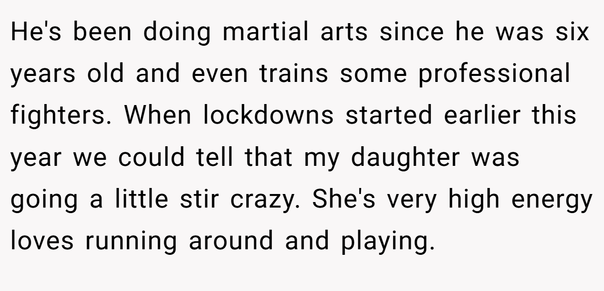 He's been doing martial arts since he was six years old and even trains some professional fighters. When lockdowns started earlier this year we could tell that my daughter was going a little stir crazy. She's very high energy loves running around and playing.