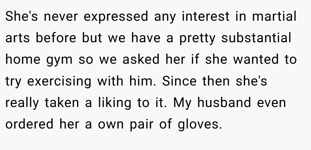 She's never expressed any interest in martial arts before but we have a pretty substantial home gym so we asked her if she wanted to try exercising with him. Since then she's really taken a liking to it. My husband even ordered her a own pair of gloves.