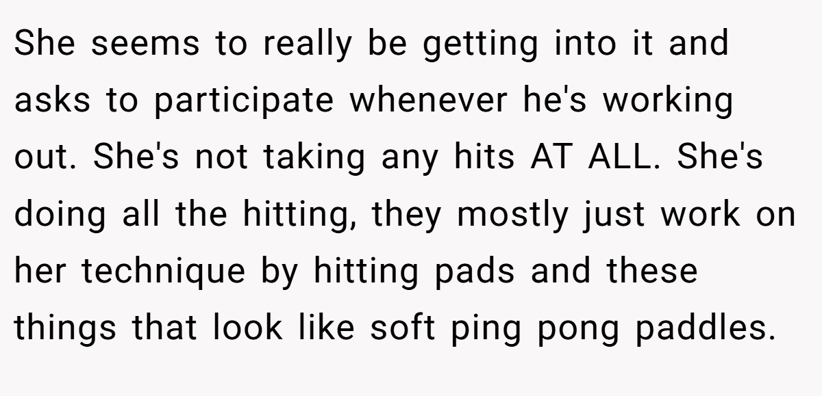 She seems to really be getting into it and asks to participate whenever he's working out. She's not taking any hits AT ALL. She's doing all the hitting, they mostly just work on her technique by hitting pads and these things that look like soft ping pong paddles.