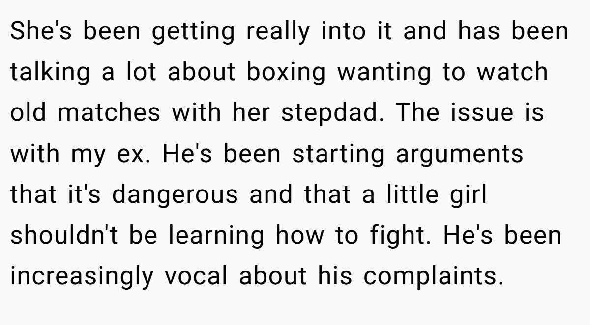 She's been getting really into it and has been talking a lot about boxing wanting to watch old matches with her stepdad. The issue is with my ex. He's been starting arguments that it's dangerous and that a little girl shouldn't be learning how to fight. He's been increasingly vocal about his complaints.