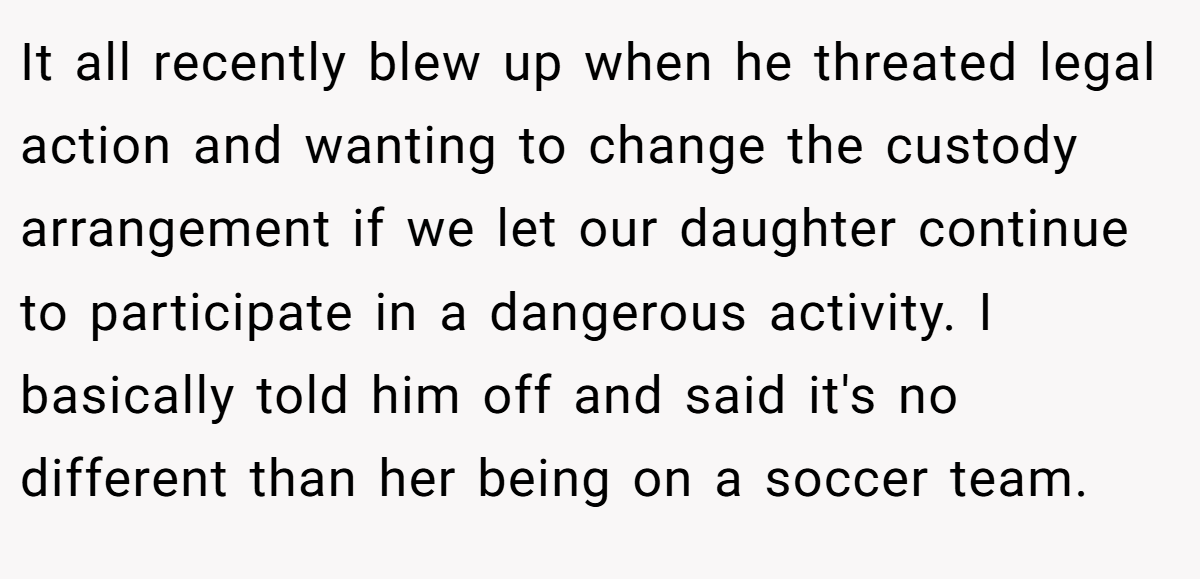 It all recently blew up when he threated legal action and wanting to change the custody arrangement if we let our daughter continue to participate in a dangerous activity. I basically told him off and said it's no different than her being on a soccer team.