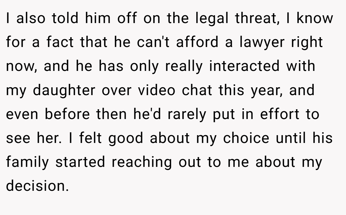 I also told him off on the legal threat, I know for a fact that he can't afford a lawyer right now, and he has only really interacted with my daughter over video chat this year, and even before then he'd rarely put in effort to see her. I felt good about my choice until his family started reaching out to me about my decision.
