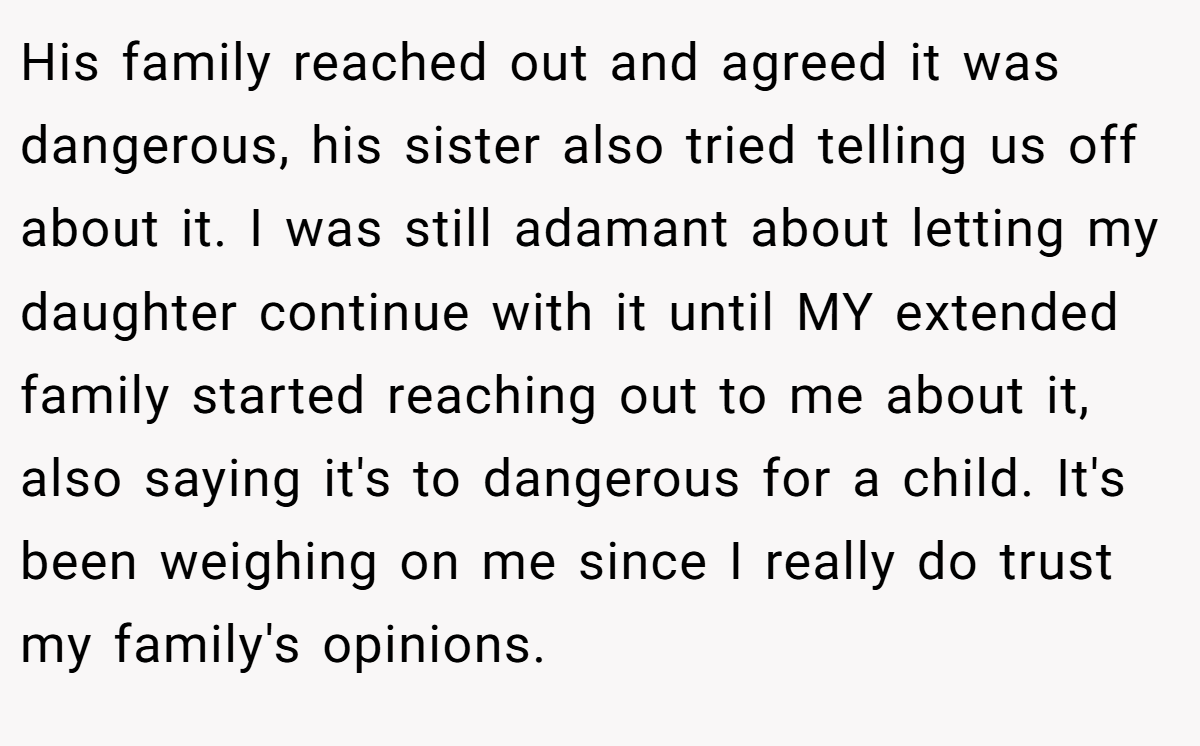 His family reached out and agreed it was dangerous, his sister also tried telling us off about it. I was still adamant about letting my daughter continue with it until MY extended family started reaching out to me about it, also saying it's to dangerous for a child. It's been weighing on me since I really do trust my family's opinions.