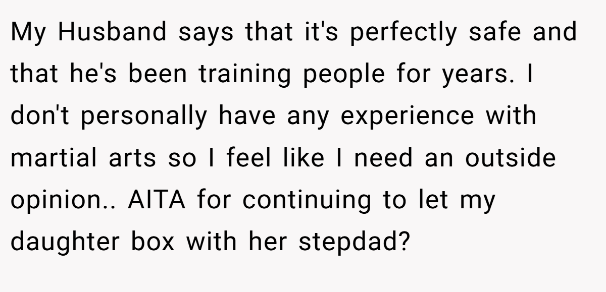 My Husband says that it's perfectly safe and that he's been training people for years. I don't personally have any experience with martial arts so I feel like I need an outside opinion.. AITA for continuing to let my daughter box with her stepdad?
