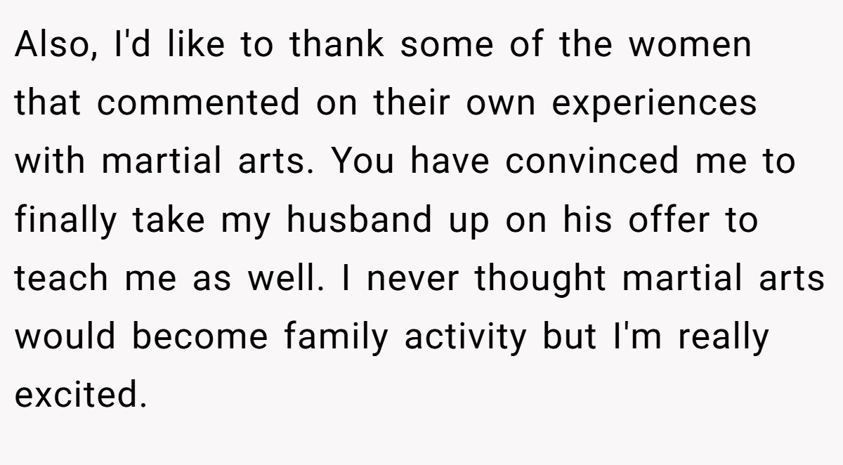 Also, I'd like to thank some of the women that commented on their own experiences with martial arts. You have convinced me to finally take my husband up on his offer to teach me as well. I never thought martial arts would become family activity but I'm really excited.