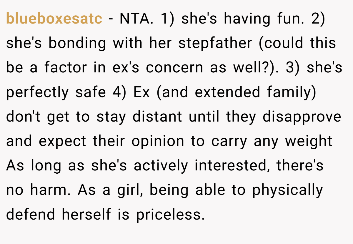 blueboxesatc − NTA. 1) she's having fun. 2) she's bonding with her stepfather (could this be a factor in ex's concern as well?). 3) she's perfectly safe 4) Ex (and extended family) don't get to stay distant until they disapprove and expect their opinion to carry any weight As long as she's actively interested, there's no harm. As a girl, being able to physically defend herself is priceless.