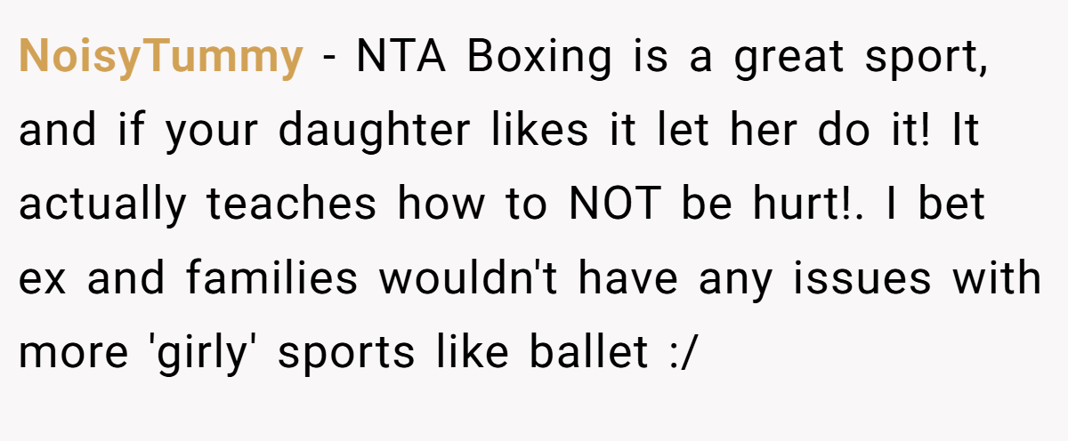 NoisyTummy − NTA Boxing is a great sport, and if your daughter likes it let her do it! It actually teaches how to NOT be hurt!. I bet ex and families wouldn't have any issues with more 'girly' sports like ballet :/