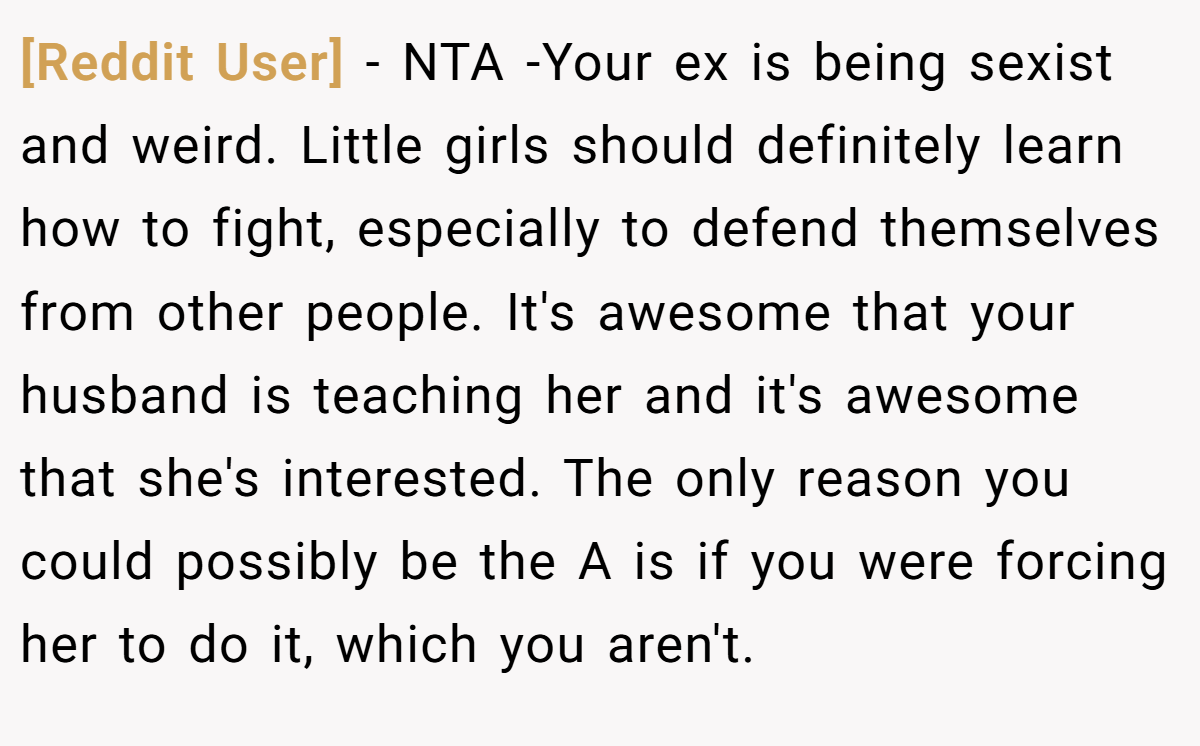 [Reddit User] − NTA -Your ex is being sexist and weird. Little girls should definitely learn how to fight, especially to defend themselves from other people. It's awesome that your husband is teaching her and it's awesome that she's interested. The only reason you could possibly be the A is if you were forcing her to do it, which you aren't.