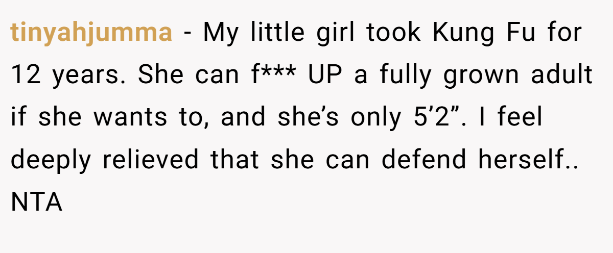 tinyahjumma − My little girl took Kung Fu for 12 years. She can f*** UP a fully grown adult if she wants to, and she’s only 5’2”. I feel deeply relieved that she can defend herself.. NTA
